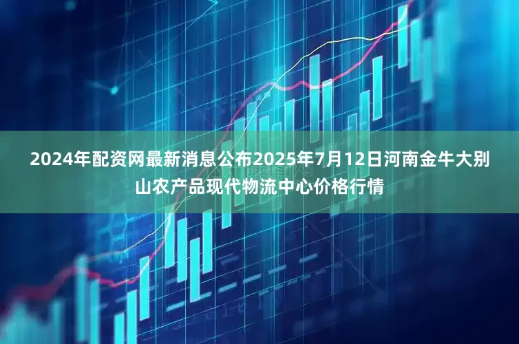 2024年配资网最新消息公布2025年7月12日河南金牛大别山农产品现代物流中心价格行情