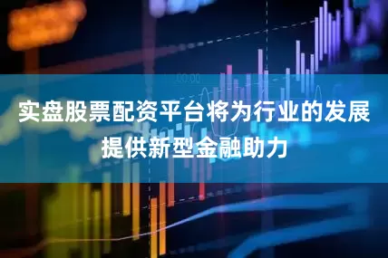 实盘股票配资平台将为行业的发展提供新型金融助力