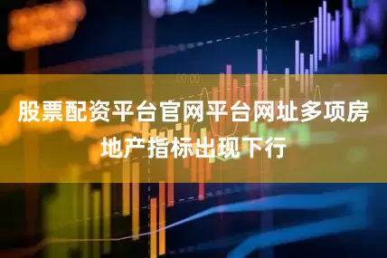 股票配资平台官网平台网址多项房地产指标出现下行