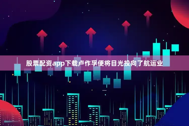 股票配资app下载卢作孚便将目光投向了航运业