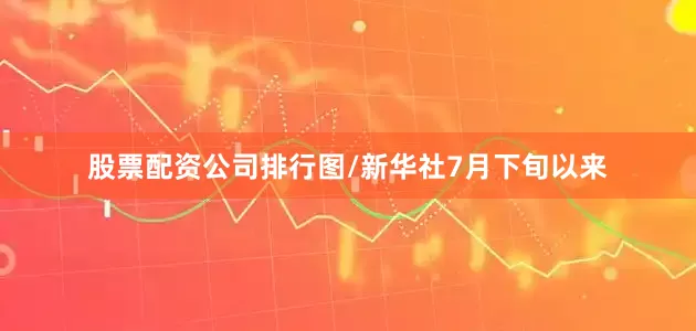 股票配资公司排行图/新华社7月下旬以来