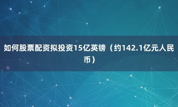 如何股票配资拟投资15亿英镑（约142.1亿元人民币）