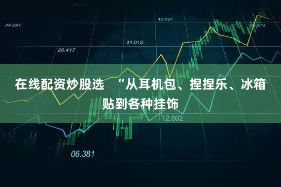 在线配资炒股选   “从耳机包、捏捏乐、冰箱贴到各种挂饰