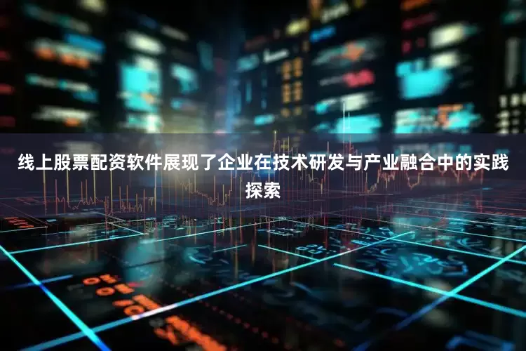 线上股票配资软件展现了企业在技术研发与产业融合中的实践探索